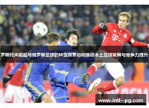 罗斯托夫崛起与俄罗斯足球的转型探索如何推动本土足球发展与竞争力提升
