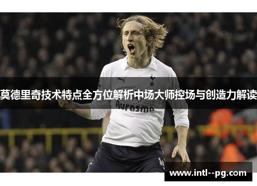 莫德里奇技术特点全方位解析中场大师控场与创造力解读 莫德里奇技术特点全方位解析中场大师控场与创造力解读