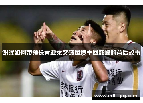 谢晖如何带领长春亚泰突破困境重回巅峰的背后故事 谢晖如何带领长春亚泰突破困境重回巅峰的背后故事