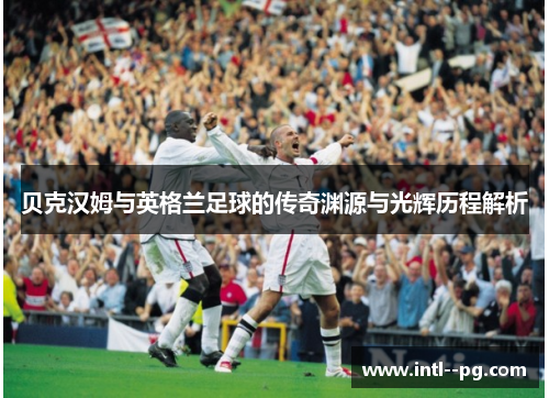 贝克汉姆与英格兰足球的传奇渊源与光辉历程解析