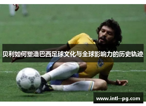 贝利如何塑造巴西足球文化与全球影响力的历史轨迹
