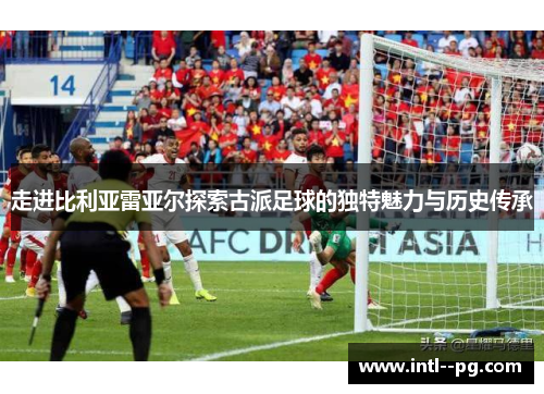 走进比利亚雷亚尔探索古派足球的独特魅力与历史传承 走进比利亚雷亚尔探索古派足球的独特魅力与历史传承