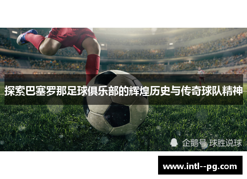 探索巴塞罗那足球俱乐部的辉煌历史与传奇球队精神