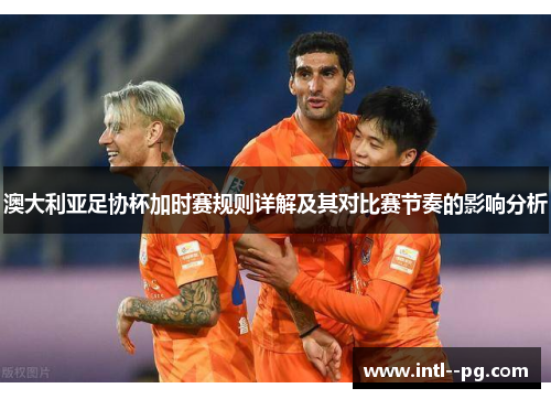 澳大利亚足协杯加时赛规则详解及其对比赛节奏的影响分析