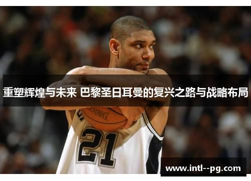 重塑辉煌与未来 巴黎圣日耳曼的复兴之路与战略布局