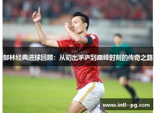 郜林经典进球回顾：从初出茅庐到巅峰时刻的传奇之路