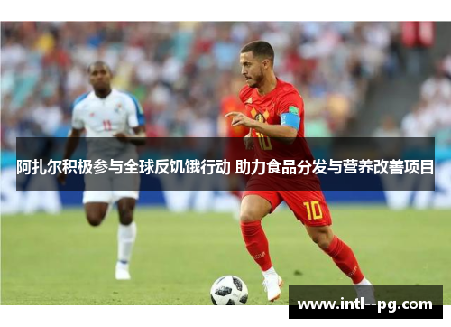 阿扎尔积极参与全球反饥饿行动 助力食品分发与营养改善项目