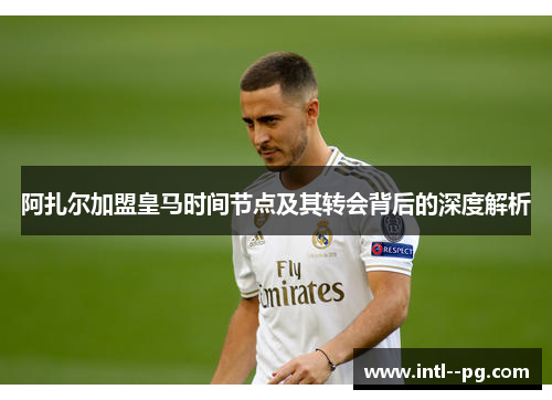 阿扎尔加盟皇马时间节点及其转会背后的深度解析