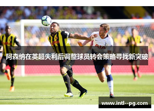 阿森纳在英超失利后调整球员转会策略寻找新突破 阿森纳在英超失利后调整球员转会策略寻找新突破