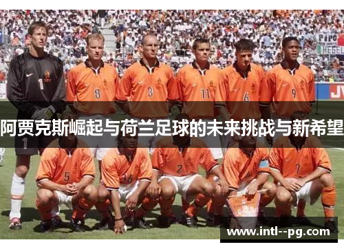 阿贾克斯崛起与荷兰足球的未来挑战与新希望 阿贾克斯崛起与荷兰足球的未来挑战与新希望