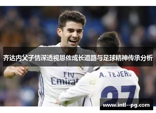 齐达内父子情深透视恩佐成长道路与足球精神传承分析