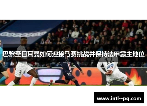 巴黎圣日耳曼如何迎接马赛挑战并保持法甲霸主地位