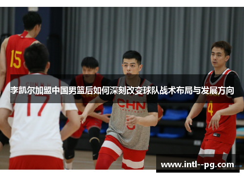 李凯尔加盟中国男篮后如何深刻改变球队战术布局与发展方向