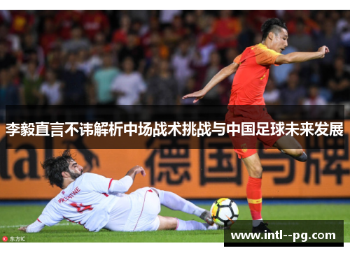 李毅直言不讳解析中场战术挑战与中国足球未来发展
