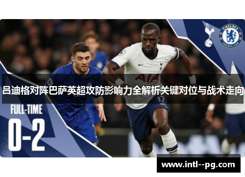吕迪格对阵巴萨英超攻防影响力全解析关键对位与战术走向 吕迪格对阵巴萨英超攻防影响力全解析关键对位与战术走向