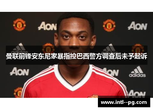 曼联前锋安东尼家暴指控巴西警方调查后未予起诉