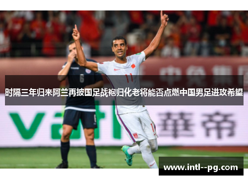 时隔三年归来阿兰再披国足战袍归化老将能否点燃中国男足进攻希望
