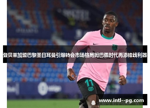 登贝莱加盟巴黎圣日耳曼引爆转会市场格局姆巴佩时代再添锋线利器