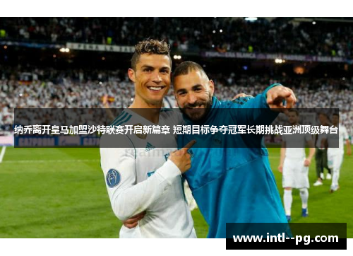纳乔离开皇马加盟沙特联赛开启新篇章 短期目标争夺冠军长期挑战亚洲顶级舞台