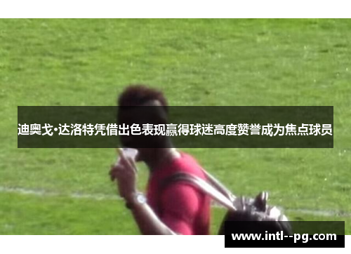 迪奥戈·达洛特凭借出色表现赢得球迷高度赞誉成为焦点球员
