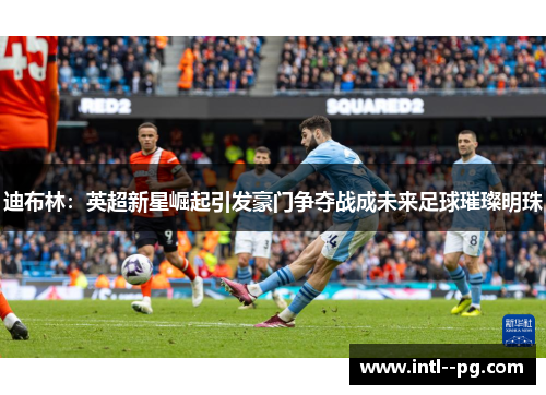 迪布林：英超新星崛起引发豪门争夺战成未来足球璀璨明珠