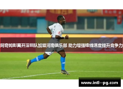 阿奇姆彭离开深圳队加盟河南俱乐部 助力增强锋线速度提升竞争力