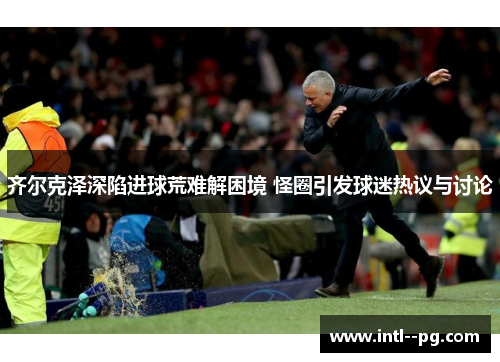 齐尔克泽深陷进球荒难解困境 怪圈引发球迷热议与讨论